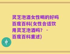 灵芝泡酒女性喝的好吗百度百科(女性合适饮用灵芝泡酒吗？ - 百度百科重述)