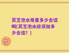 灵芝泡水用量多少合适喝(灵芝泡水应该加多少合适？)