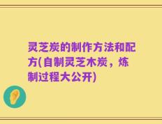 灵芝炭的制作方法和配方(自制灵芝木炭，炼制过程大公开)