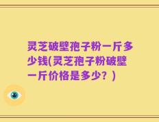灵芝破壁孢子粉一斤多少钱(灵芝孢子粉破壁一斤价格是多少？)