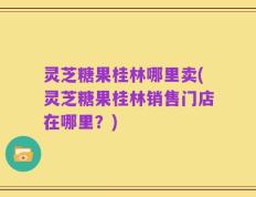 灵芝糖果桂林哪里卖(灵芝糖果桂林销售门店在哪里？)