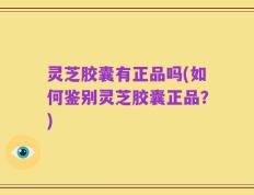 灵芝胶囊有正品吗(如何鉴别灵芝胶囊正品？)
