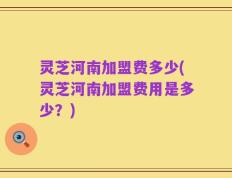灵芝河南加盟费多少(灵芝河南加盟费用是多少？)