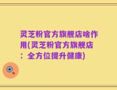 灵芝粉官方旗舰店啥作用(灵芝粉官方旗舰店：全方位提升健康)