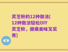 灵芝粉的12种做法(12种做法轻松DIY灵芝粉，健康美味又实用)
