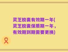 灵芝胶囊有效期一年(灵芝胶囊保质期一年，有效期到期需要更换)