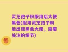 灵芝孢子粉服用后大便黑色(服用灵芝孢子粉后出现黑色大便，需要关注的细节)