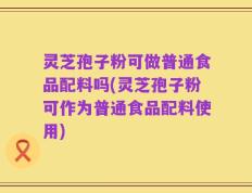 灵芝孢子粉可做普通食品配料吗(灵芝孢子粉可作为普通食品配料使用)