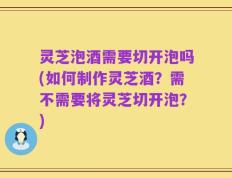 灵芝泡酒需要切开泡吗(如何制作灵芝酒？需不需要将灵芝切开泡？)