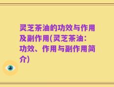 灵芝茶油的功效与作用及副作用(灵芝茶油：功效、作用与副作用简介)