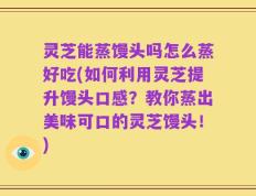 灵芝能蒸馒头吗怎么蒸好吃(如何利用灵芝提升馒头口感？教你蒸出美味可口的灵芝馒头！)