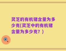灵芝的有机锗含量为多少克(灵芝中的有机锗含量为多少克？)