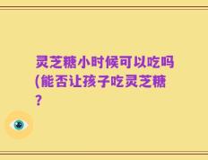 灵芝糖小时候可以吃吗(能否让孩子吃灵芝糖？