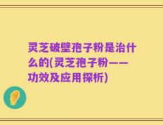 灵芝破壁孢子粉是治什么的(灵芝孢子粉——功效及应用探析)