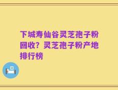 下城寿仙谷灵芝孢子粉回收？灵芝孢子粉产地排行榜