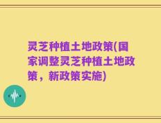 灵芝种植土地政策(国家调整灵芝种植土地政策，新政策实施)