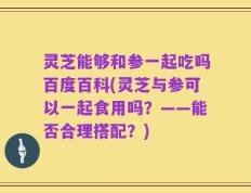 灵芝能够和参一起吃吗百度百科(灵芝与参可以一起食用吗？——能否合理搭配？)