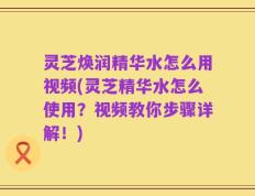 灵芝焕润精华水怎么用视频(灵芝精华水怎么使用？视频教你步骤详解！)