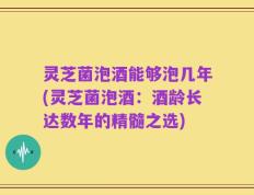 灵芝菌泡酒能够泡几年(灵芝菌泡酒：酒龄长达数年的精髓之选)