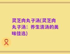 灵芝肉丸子汤(灵芝肉丸子汤：养生清汤的美味佳选)
