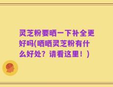 灵芝粉要晒一下补全更好吗(晒晒灵芝粉有什么好处？请看这里！)