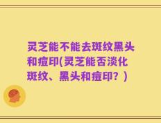 灵芝能不能去斑纹黑头和痘印(灵芝能否淡化斑纹、黑头和痘印？)