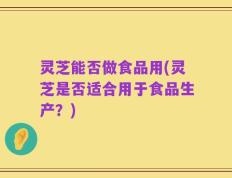 灵芝能否做食品用(灵芝是否适合用于食品生产？)