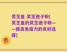 灵芝皇 灵芝孢子粉(灵芝皇的灵芝孢子粉——提高免疫力的良好选择)