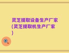 灵芝提取设备生产厂家(灵芝提取机生产厂家)
