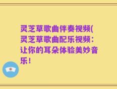 灵芝草歌曲伴奏视频(灵芝草歌曲配乐视频：让你的耳朵体验美妙音乐！