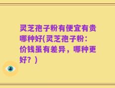 灵芝孢子粉有便宜有贵哪种好(灵芝孢子粉：价钱虽有差异，哪种更好？)