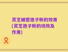 灵芝破壁孢子粉的效用(灵芝孢子粉的功效及作用)
