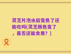 灵芝片泡水后变色了还能吃吗(灵芝颜色变了，是否还能食用？)