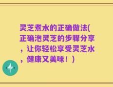灵芝煮水的正确做法(正确泡灵芝的步骤分享，让你轻松享受灵芝水，健康又美味！)