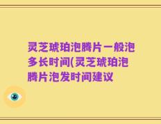 灵芝琥珀泡腾片一般泡多长时间(灵芝琥珀泡腾片泡发时间建议