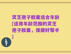 灵芝孢子胶囊适合年龄(适用年龄范围的灵芝孢子胶囊，保健好帮手)