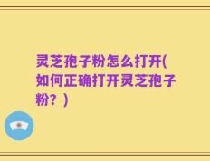 灵芝孢子粉怎么打开(如何正确打开灵芝孢子粉？)
