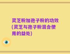 灵芝粉加孢子粉的功效(灵芝与孢子粉混合使用的益处)