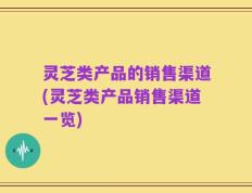 灵芝类产品的销售渠道(灵芝类产品销售渠道一览)