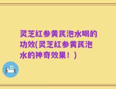 灵芝红参黄芪泡水喝的功效(灵芝红参黄芪泡水的神奇效果！)