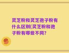 灵芝粉和灵芝孢子粉有什么区别(灵芝粉和孢子粉有哪些不同？