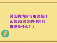 灵芝的功用与用途是什么意思(灵芝的作用和用途是什么？)
