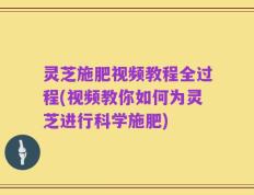 灵芝施肥视频教程全过程(视频教你如何为灵芝进行科学施肥)