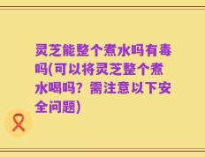 灵芝能整个煮水吗有毒吗(可以将灵芝整个煮水喝吗？需注意以下安全问题)