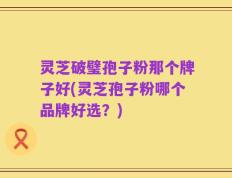 灵芝破璧孢子粉那个牌子好(灵芝孢子粉哪个品牌好选？)
