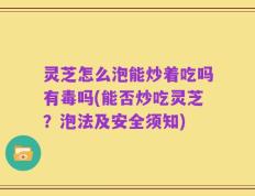灵芝怎么泡能炒着吃吗有毒吗(能否炒吃灵芝？泡法及安全须知)