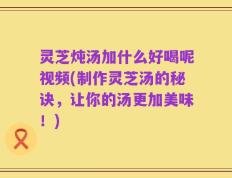 灵芝炖汤加什么好喝呢视频(制作灵芝汤的秘诀，让你的汤更加美味！)
