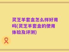 灵芝羊套盒怎么样好用吗(灵芝羊套盒的使用体验及评测)