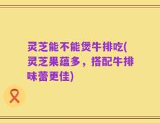 灵芝能不能煲牛排吃(灵芝果蕴多，搭配牛排味蕾更佳)