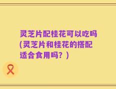 灵芝片配桂花可以吃吗(灵芝片和桂花的搭配适合食用吗？)
